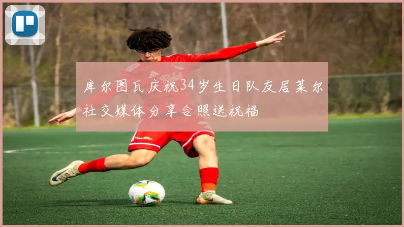库尔图瓦庆祝34岁生日队友居莱尔社交媒体分享合照送祝福