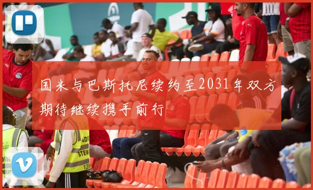 国米与巴斯托尼续约至2031年双方期待继续携手前行