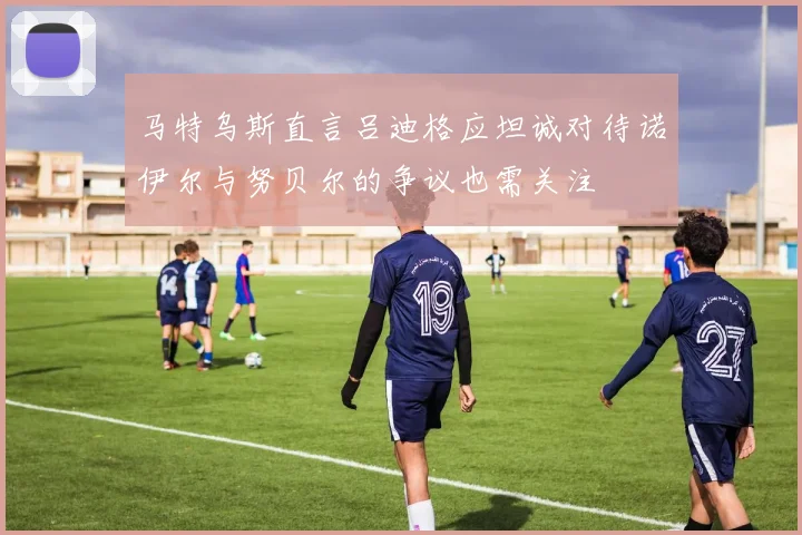 马特乌斯直言吕迪格应坦诚对待诺伊尔与努贝尔的争议也需关注