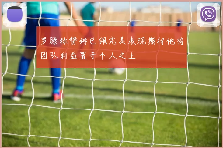 罗滕称赞姆巴佩完美表现期待他将团队利益置于个人之上