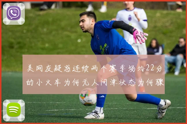 美网友疑惑连续两个赛季场均22分的小火车为何无人问津状态为何骤降
