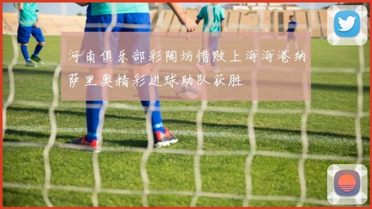 河南俱乐部彩陶坊惜败上海海港纳萨里奥精彩进球助队获胜