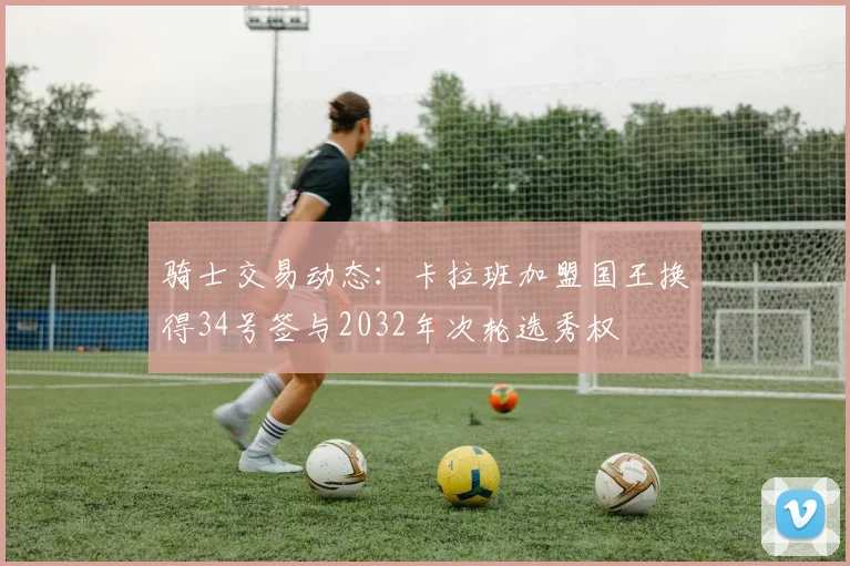 骑士交易动态：卡拉班加盟国王换得34号签与2032年次轮选秀权