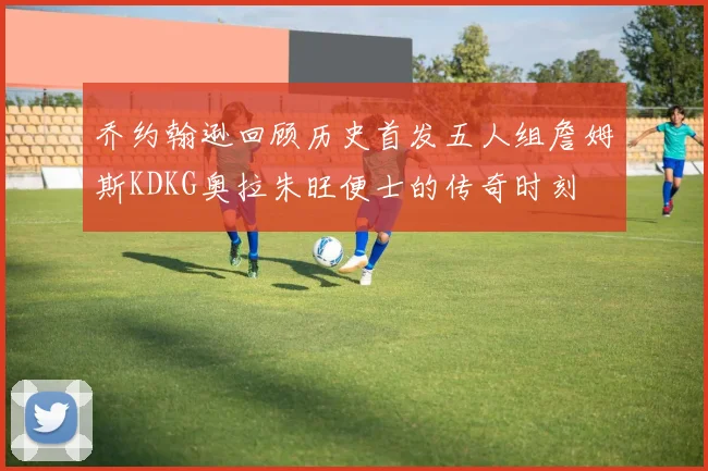 乔约翰逊回顾历史首发五人组詹姆斯KDKG奥拉朱旺便士的传奇时刻