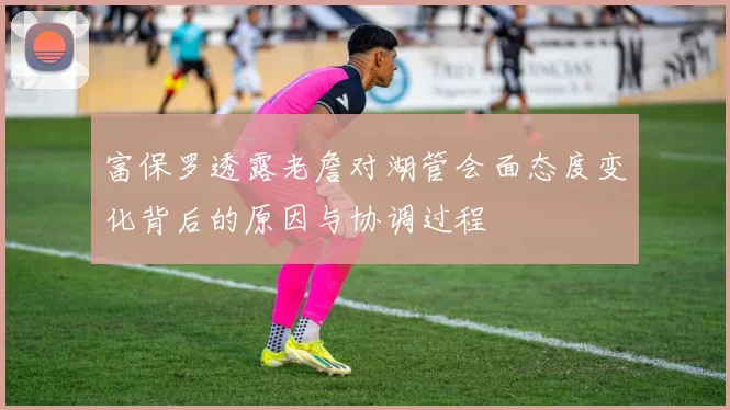 富保罗透露老詹对湖管会面态度变化背后的原因与协调过程