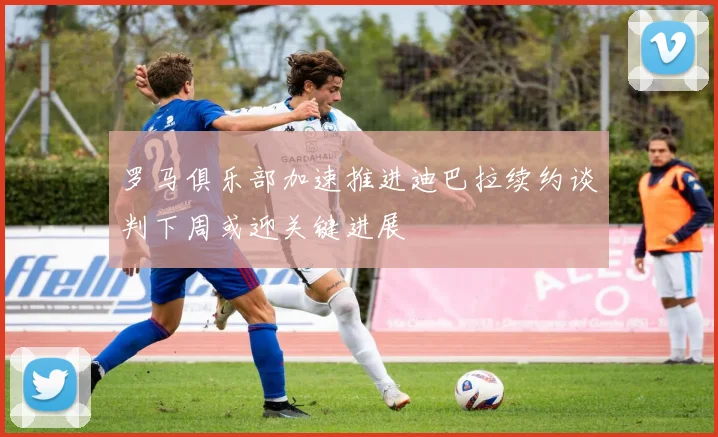罗马俱乐部加速推进迪巴拉续约谈判下周或迎关键进展