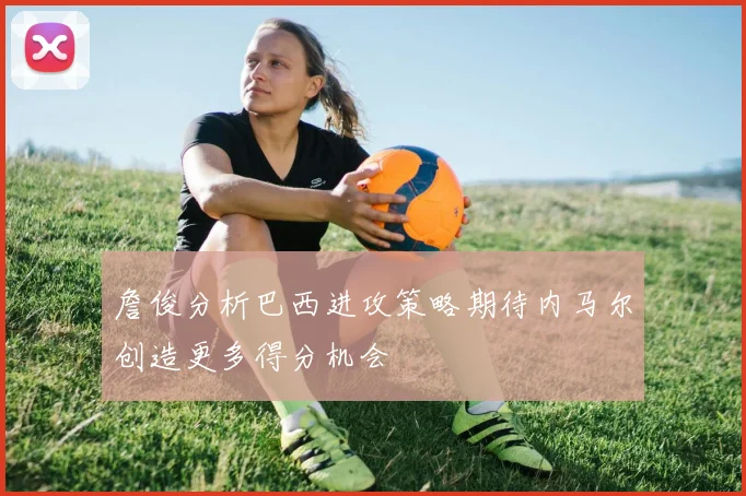 詹俊分析巴西进攻策略期待内马尔创造更多得分机会