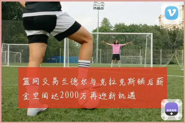 篮网交易兰德尔与克拉克斯顿后薪金空间达2000万再迎新机遇