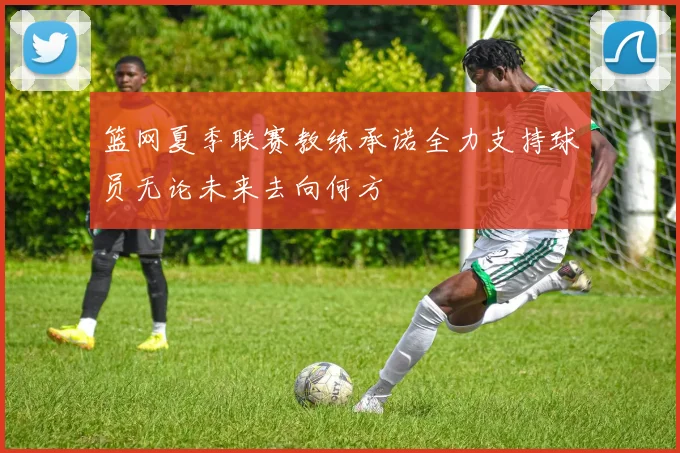 篮网夏季联赛教练承诺全力支持球员无论未来去向何方