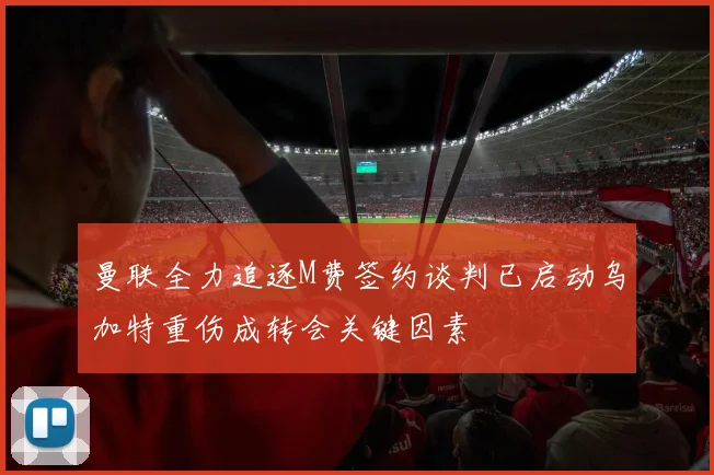 曼联全力追逐M费签约谈判已启动乌加特重伤成转会关键因素