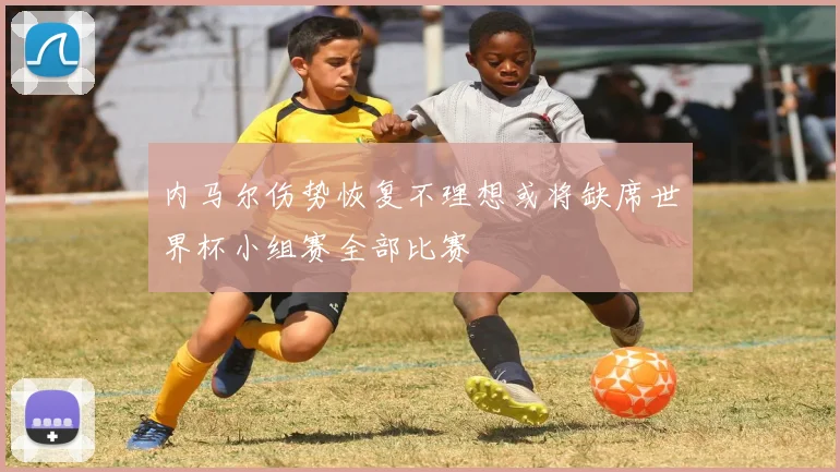 内马尔伤势恢复不理想或将缺席世界杯小组赛全部比赛